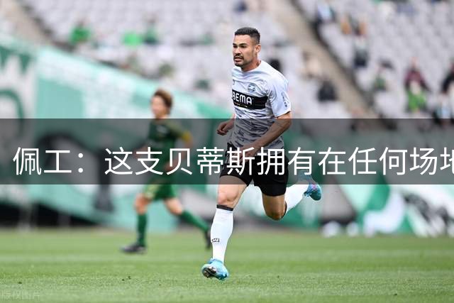 佩工：这支贝蒂斯拥有在任何场地都能稳定发挥的比赛气质
